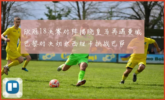 欧冠18决赛对阵揭晓皇马再遇曼城巴黎对决切尔西纽卡挑战巴萨