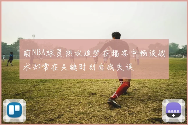 前NBA球员热议追梦在播客中畅谈战术却常在关键时刻自我失误