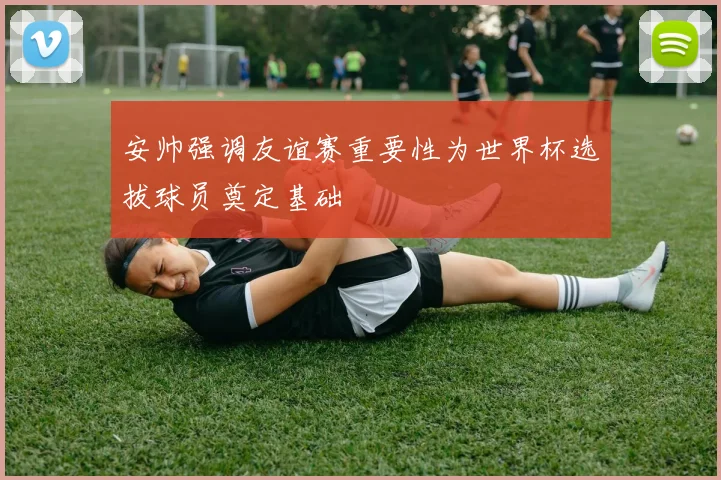 安帅强调友谊赛重要性为世界杯选拔球员奠定基础