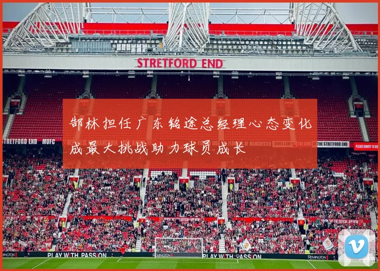 郜林担任广东铭途总经理心态变化成最大挑战助力球员成长
