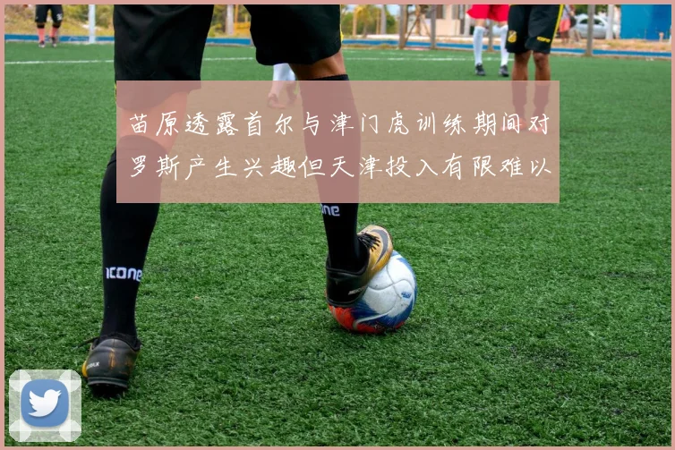 苗原透露首尔与津门虎训练期间对罗斯产生兴趣但天津投入有限难以引进