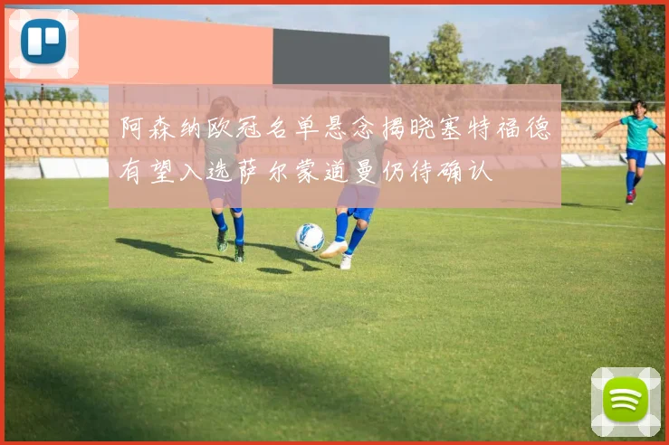 阿森纳欧冠名单悬念揭晓塞特福德有望入选萨尔蒙道曼仍待确认