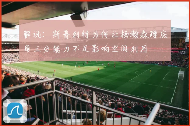 解说：斯普利特为何让杨瀚森蹲底角三分能力不足影响空间利用