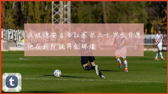 庆祝德安吉洛拉塞尔三十岁生日愿他在新阶段再创辉煌