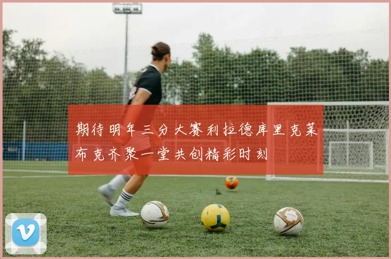 期待明年三分大赛利拉德库里克莱布克齐聚一堂共创精彩时刻