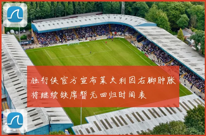 独行侠官方宣布莱夫利因右脚肿胀将继续缺席暂无回归时间表