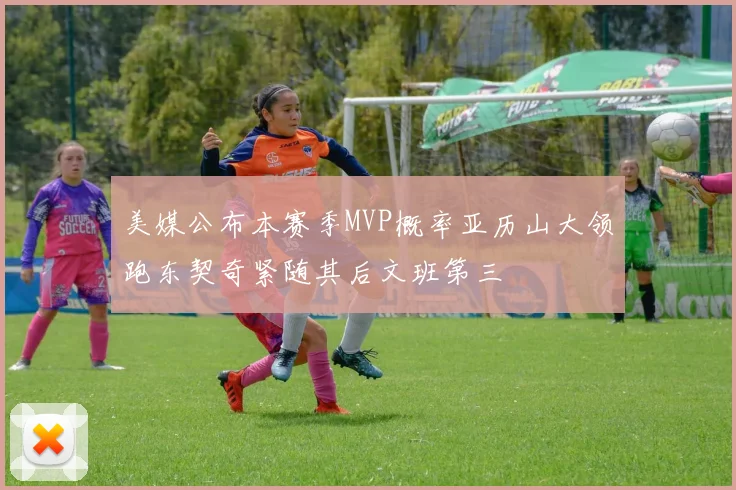 美媒公布本赛季MVP概率亚历山大领跑东契奇紧随其后文班第三