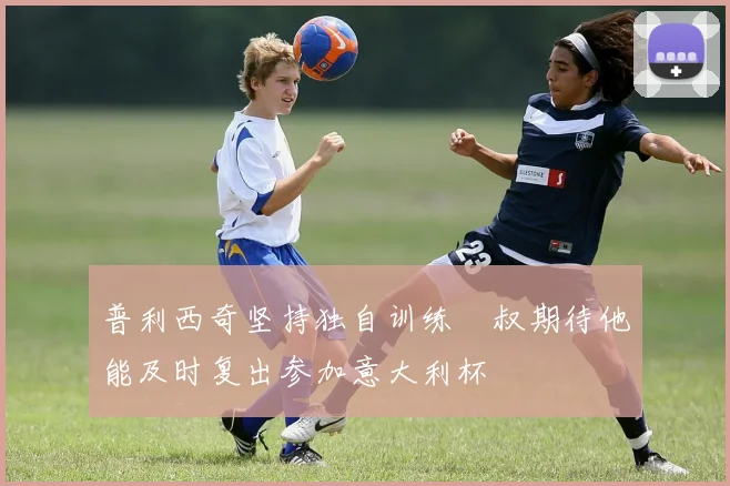 普利西奇坚持独自训练囧叔期待他能及时复出参加意大利杯