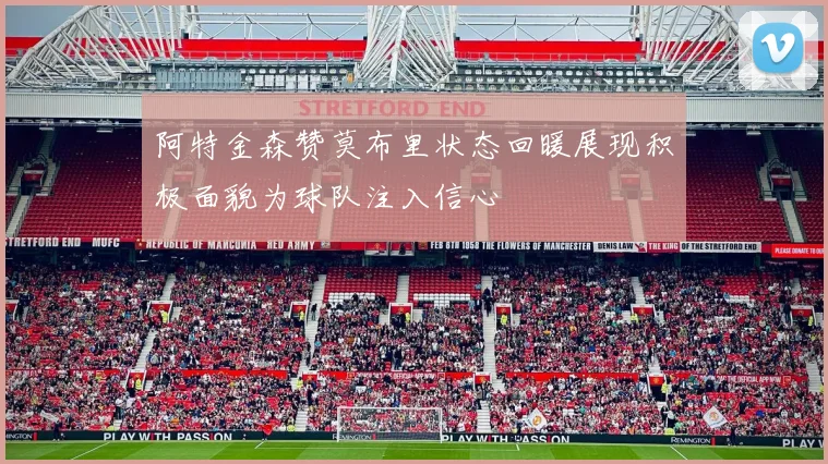 阿特金森赞莫布里状态回暖展现积极面貌为球队注入信心