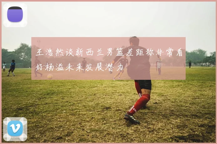王浩然谈新西兰男篮差距称非常看好杨溢未来发展潜力