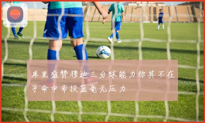 库里盛赞穆迪三分球能力称其不在乎命中率投篮毫无压力