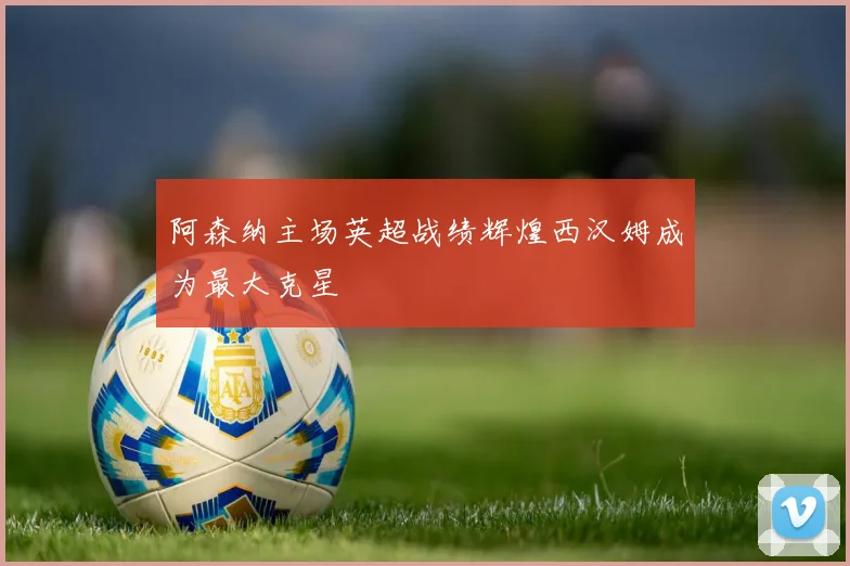 阿森纳主场英超战绩辉煌西汉姆成为最大克星