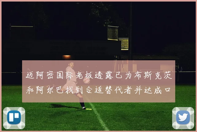 迈阿密国际老板透露已为布斯克茨和阿尔巴找到合适替代者并达成口头协议