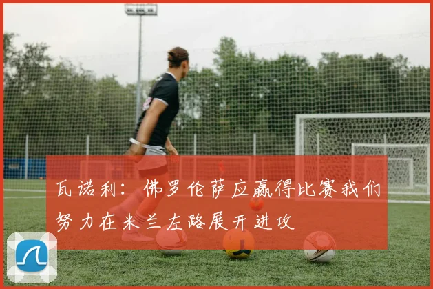 瓦诺利：佛罗伦萨应赢得比赛我们努力在米兰左路展开进攻