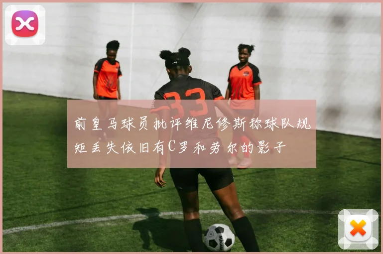 前皇马球员批评维尼修斯称球队规矩丢失依旧有C罗和劳尔的影子