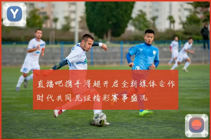 直播吧携手浔超开启全新媒体合作时代共同见证精彩赛事盛况