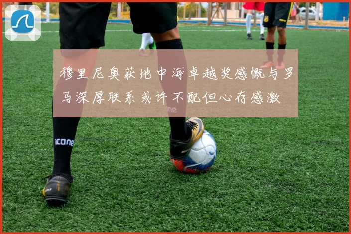 穆里尼奥获地中海卓越奖感慨与罗马深厚联系或许不配但心存感激
