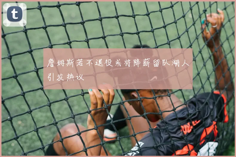 詹姆斯若不退役或将降薪留队湖人引发热议