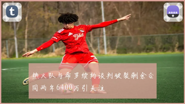 热火队与希罗续约谈判破裂剩余合同两年6400万引关注