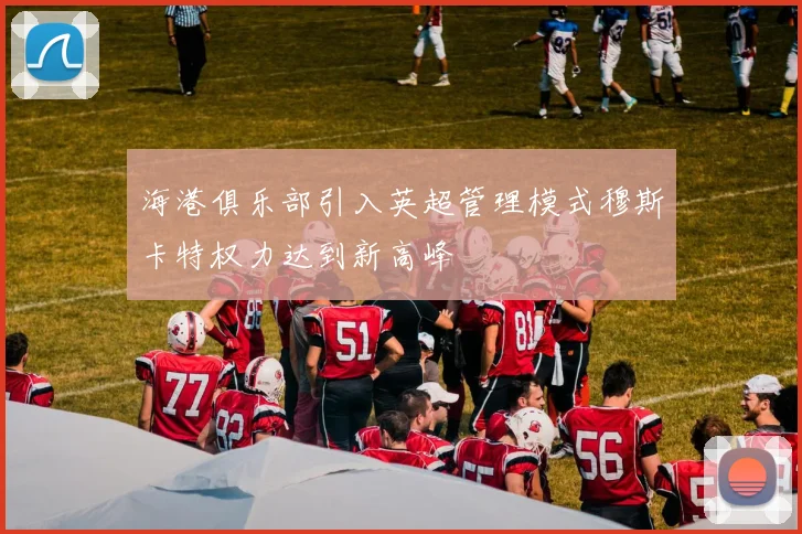 海港俱乐部引入英超管理模式穆斯卡特权力达到新高峰