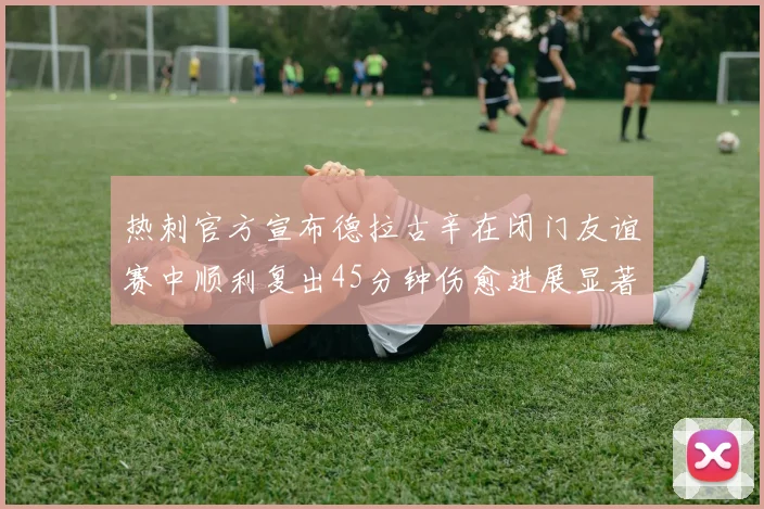 热刺官方宣布德拉古辛在闭门友谊赛中顺利复出45分钟伤愈进展显著