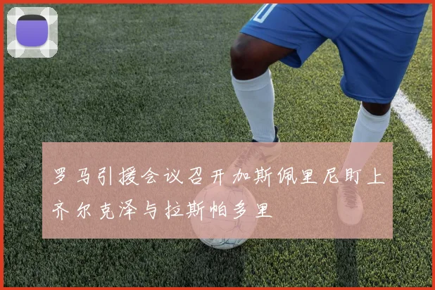 罗马引援会议召开加斯佩里尼盯上齐尔克泽与拉斯帕多里