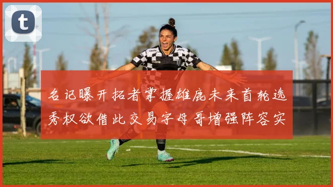 名记曝开拓者掌握雄鹿未来首轮选秀权欲借此交易字母哥增强阵容实力