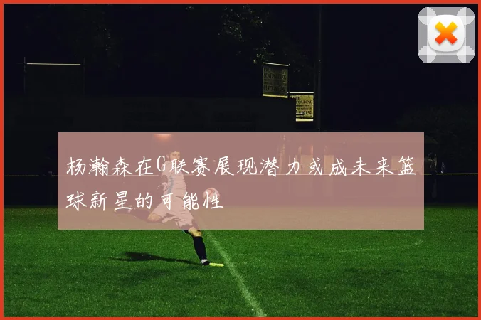 杨瀚森在G联赛展现潜力或成未来篮球新星的可能性