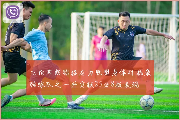 杰伦布朗称猛龙为联盟身体对抗最强球队之一并贡献25分8板表现