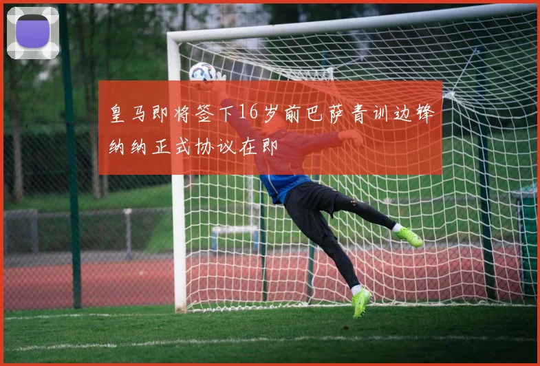 皇马即将签下16岁前巴萨青训边锋纳纳正式协议在即