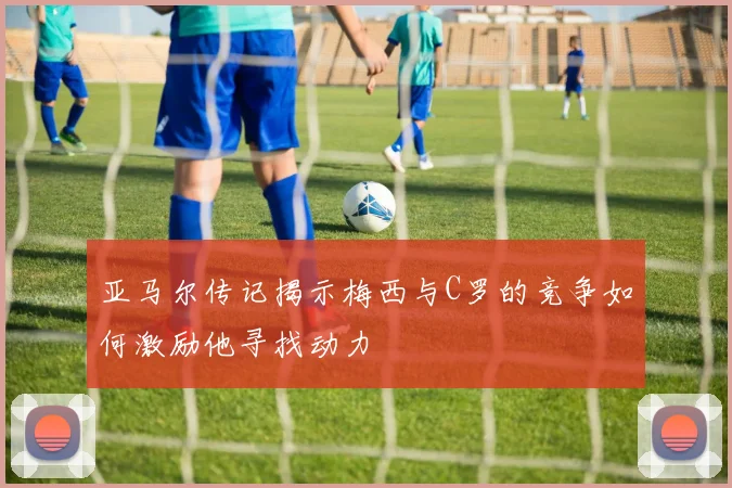 亚马尔传记揭示梅西与C罗的竞争如何激励他寻找动力