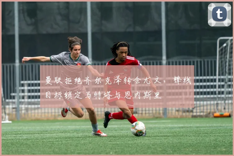 曼联拒绝齐尔克泽转会尤文，锋线目标锁定马特塔与恩内斯里