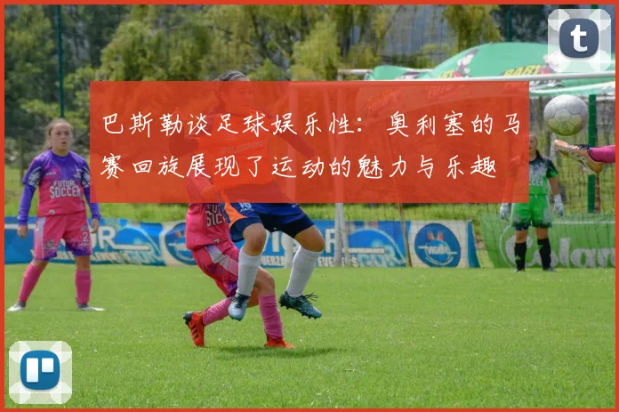 巴斯勒谈足球娱乐性:奥利塞的马赛回旋展现了运动的魅力与乐趣