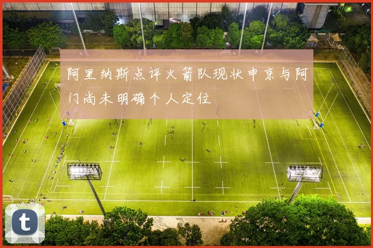 阿里纳斯点评火箭队现状申京与阿门尚未明确个人定位