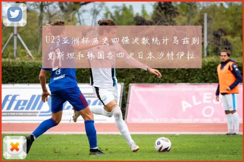 U23亚洲杯历史四强次数统计乌兹别克斯坦和韩国各四次日本沙特伊拉克三次
