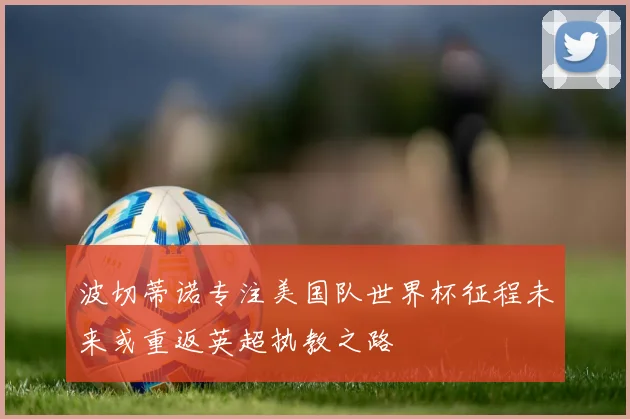 波切蒂诺专注美国队世界杯征程未来或重返英超执教之路