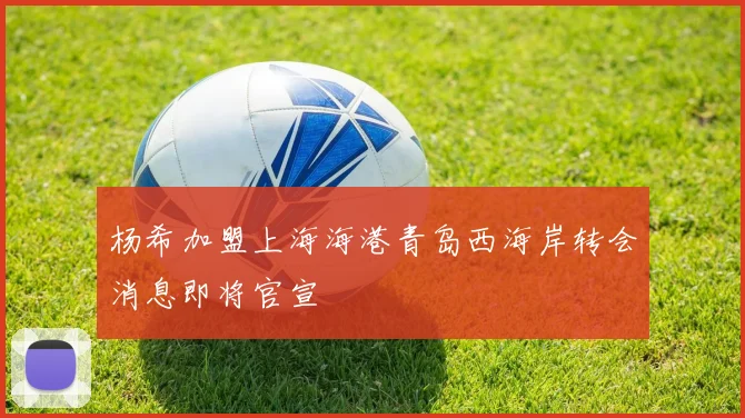 杨希加盟上海海港青岛西海岸转会消息即将官宣