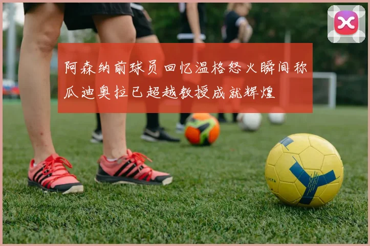 阿森纳前球员回忆温格怒火瞬间称瓜迪奥拉已超越教授成就辉煌