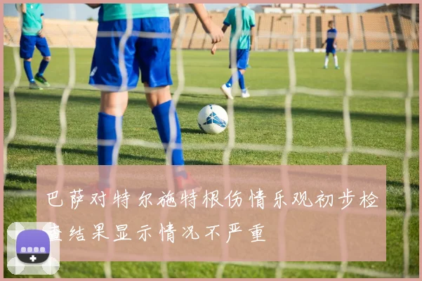 巴萨对特尔施特根伤情乐观初步检查结果显示情况不严重