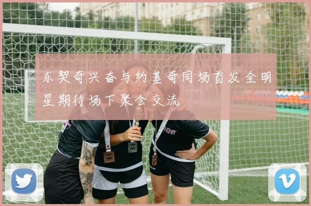 东契奇兴奋与约基奇同场首发全明星期待场下聚会交流