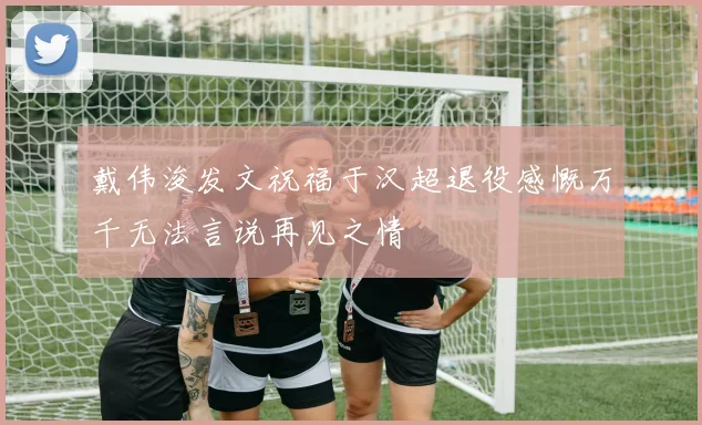 戴伟浚发文祝福于汉超退役感慨万千无法言说再见之情