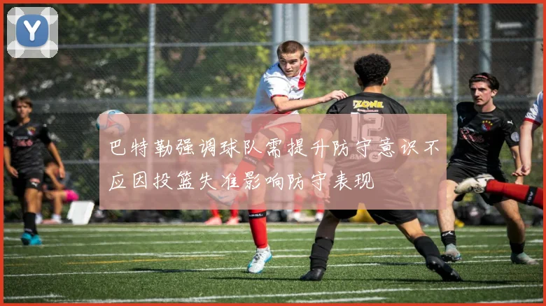 巴特勒强调球队需提升防守意识不应因投篮失准影响防守表现