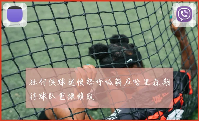 独行侠球迷愤怒呼喊解雇哈里森期待球队重振旗鼓