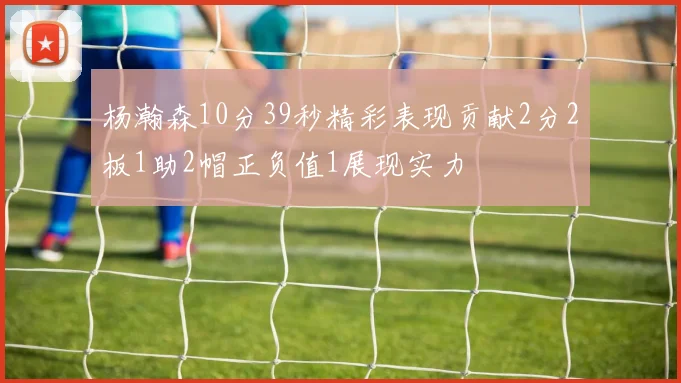 杨瀚森10分39秒精彩表现贡献2分2板1助2帽正负值1展现实力