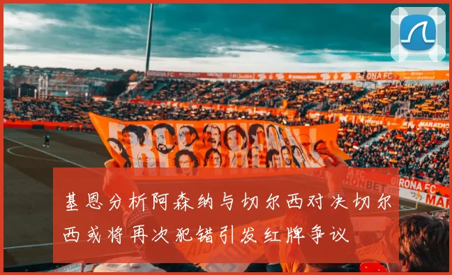 基恩分析阿森纳与切尔西对决切尔西或将再次犯错引发红牌争议