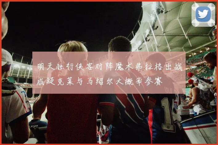 明天独行侠客对阵魔术弗拉格出战成疑克莱与马绍尔大概率参赛