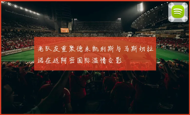 老队友重聚德米凯利斯与马斯切拉诺在迈阿密国际温情合影