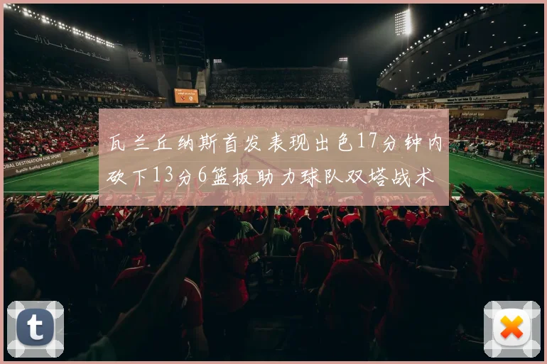 瓦兰丘纳斯首发表现出色17分钟内砍下13分6篮板助力球队双塔战术