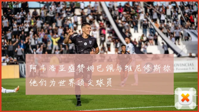 阿韦洛亚盛赞姆巴佩与维尼修斯称他们为世界顶尖球员