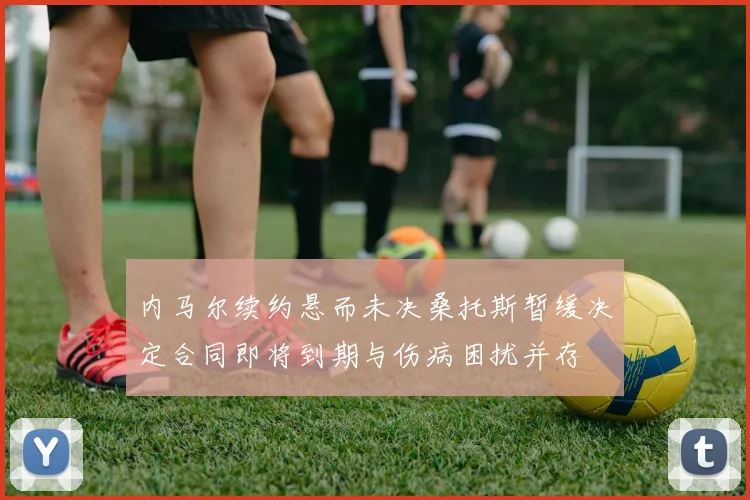 内马尔续约悬而未决桑托斯暂缓决定合同即将到期与伤病困扰并存